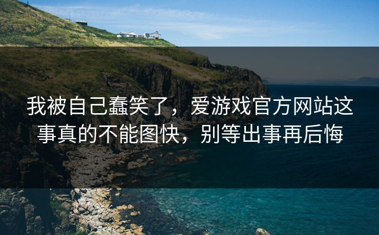 我被自己蠢笑了，爱游戏官方网站这事真的不能图快，别等出事再后悔
