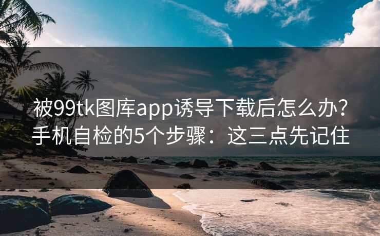 被99tk图库app诱导下载后怎么办?手机自检的5个步骤:这三点先记住