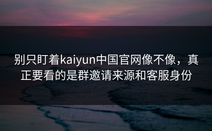 别只盯着kaiyun中国官网像不像，真正要看的是群邀请来源和客服身份