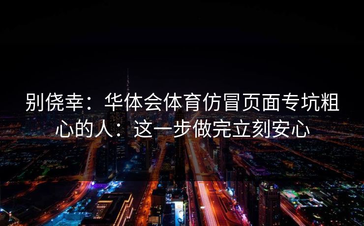 别侥幸：华体会体育仿冒页面专坑粗心的人：这一步做完立刻安心
