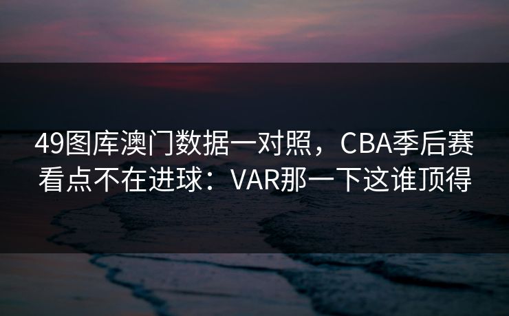 49图库澳门数据一对照，CBA季后赛看点不在进球：VAR那一下这谁顶得