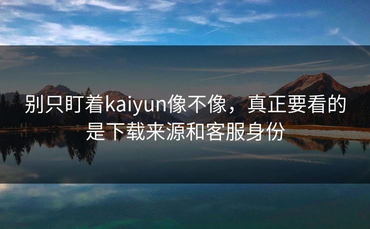 别只盯着kaiyun像不像，真正要看的是下载来源和客服身份